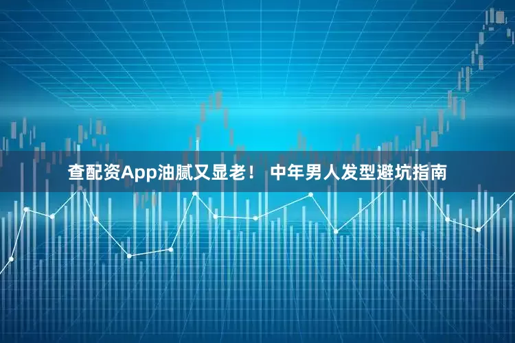 查配资App油腻又显老！ 中年男人发型避坑指南