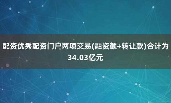 配资优秀配资门户两项交易(融资额+转让款)合计为34.03亿元