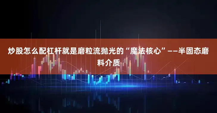 炒股怎么配杠杆就是磨粒流抛光的“魔法核心”——半固态磨料介质