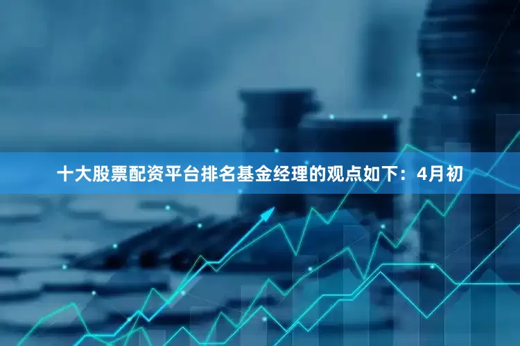 十大股票配资平台排名基金经理的观点如下：4月初