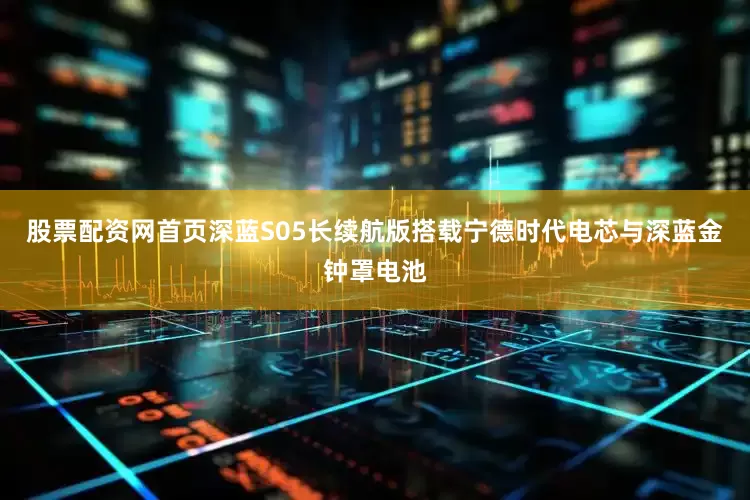 股票配资网首页深蓝S05长续航版搭载宁德时代电芯与深蓝金钟罩电池