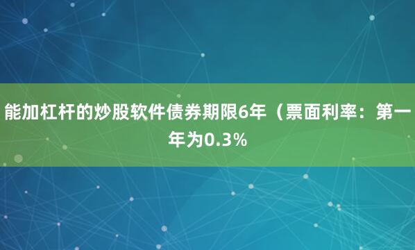 能加杠杆的炒股软件债券期限6年（票面利率：第一年为0.3%