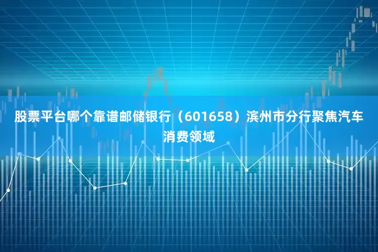 股票平台哪个靠谱邮储银行（601658）滨州市分行聚焦汽车消费领域
