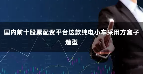 国内前十股票配资平台这款纯电小车采用方盒子造型