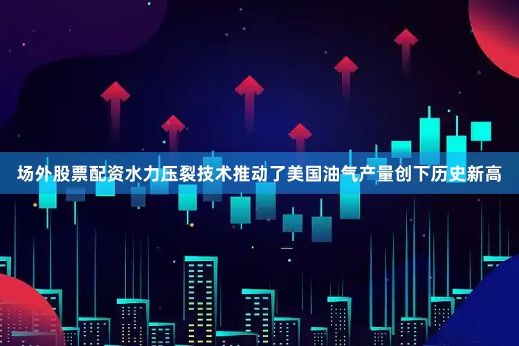 场外股票配资水力压裂技术推动了美国油气产量创下历史新高