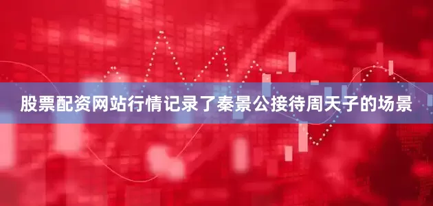 股票配资网站行情记录了秦景公接待周天子的场景