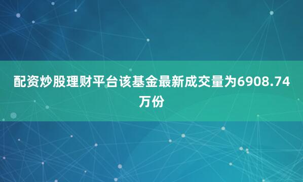 配资炒股理财平台该基金最新成交量为6908.74万份