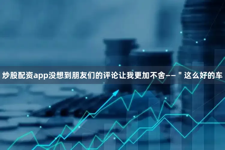 炒股配资app没想到朋友们的评论让我更加不舍——＂这么好的车