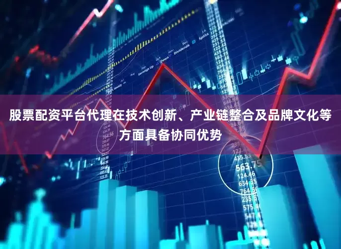 股票配资平台代理在技术创新、产业链整合及品牌文化等方面具备协同优势